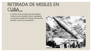 RETIRADA DE MISILES EN
CUBA◦ 28 DE OCTUBRE
◦ a cambio de la promesa de que Estados
Unidos nunca invadiría Cuba y trasladaría
sus propios misiles de Turquía, Khrushchev
accedió a retirar el armamento.
 