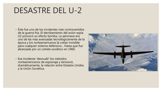 DESASTRE DEL U-2
◦ Éste fue uno de los incidentes más controvertidos
de la guerra fría. El derribamiento del avión espía
U2 provocó un efecto bomba. La aeronave era
uno de las más avanzadas tecnológicamente de la
época y los norteamericanos la creían invisible
para cualquier sistema defensivo... Hasta que fue
alcanzada por un cohete soviético en 1960.
◦ Ese incidente 'desnudó' los métodos
norteamericanos de espionaje y tensionó,
dramáticamente, la relación entre Estados Unidos
y la Unión Soviética.
 