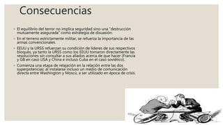 Consecuencias
◦ El equilibrio del terror no implica seguridad sino una “destrucción
mutuamente asegurada” como estrategia de disuasión.
◦ En el terreno estrictamente militar, se refuerza la importancia de las
armas convencionales.
◦ EEUU y la URSS refuerzan su condición de líderes de sus respectivos
bloques, ya tanto la URSS como los EEUU tomaron directamente las
resoluciones sin consultar a sus aliados acerca de que hacer (Francia
y GB en caso USA y China e incluso Cuba en el caso soviético).
◦ Comienza una etapa de relajación en la relación entre las dos
superpotencias: al instalarse incluso un medio de comunicación
directa entre Washington y Moscú, a ser utilizado en época de crisis.
 