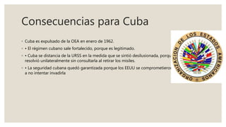 Consecuencias para Cuba
◦ Cuba es expulsado de la OEA en enero de 1962.
◦ • El régimen cubano sale fortalecido, porque es legitimado.
◦ • Cuba se distancia de la URSS en la medida que se sintió desilusionada, porque la URSS
resolvió unilateralmente sin consultarla al retirar los misiles.
◦ • La seguridad cubana quedó garantizada porque los EEUU se comprometieron de alguna forma
a no intentar invadirla
 