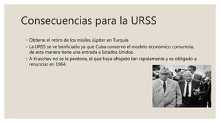 Consecuencias para la URSS
◦ Obtiene el retiro de los misiles Júpiter en Turquía
◦ La URSS se ve benficiado ya que Cuba conservó el modelo económico comunista,
de esta manera tiene una entrada a Estados Unidos.
◦ A Kruschev no se le perdona, el que haya aflojado tan rápidamente y es obligado a
renunciar en 1964.
 