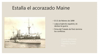 Estalla el acorazado Maine
• El 15 de febrero de 1898
• culpa al ejército español y le
declara la guerra
• firma del Tratado de París termina
los conflictos.
 
