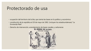 Protectorado de usa
◦ ocupación del territorio de la Isla, que sienta las bases en lo político y económico
◦ constitución de la república el 20 de mayo de 1902. (incluyen los estadounidenses) “La
Enmienda Platt”
◦ Derecho de intervención, arrendamiento de bases navales y carboneras
 