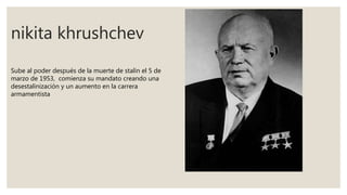 nikita khrushchev
Sube al poder después de la muerte de stalin el 5 de
marzo de 1953, comienza su mandato creando una
desestalinización y un aumento en la carrera
armamentista
 