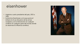 eisenhower
• trigésimo cuarto presidente del país, 1953 a
1961
• la doctrina Eisenhower, en la que ponía el
énfasis en el uso disuasivo de las armas
nucleares y en la intervención en cualquier
conflicto en cualquier parte del mundo donde
se observara la influencia soviética.
 