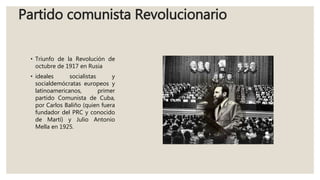 Partido comunista Revolucionario
• Triunfo de la Revolución de
octubre de 1917 en Rusia
• ideales socialistas y
socialdemócratas europeos y
latinoamericanos, primer
partido Comunista de Cuba,
por Carlos Baliño (quien fuera
fundador del PRC y conocido
de Martí) y Julio Antonio
Mella en 1925.
 