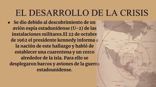 EL DESARROLLO DE LA CRISIS
● Se dio debido al descubrimiento de un
avión espía estadunidense (U-2) de las
instalaciones militares.El 22 de octubre
de 1962 el presidente kennedy informa a
la nación de este hallazgo y habló de
establecer una cuarentena y un cerco
alrededor de la isla. Para ello se
desplegaron barcos y aviones de la guerra
estadounidense.
 