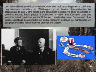 Los diplomáticos soviéticos y estadounidenses realizaron urgentes y continuas
negociaciones secretas en Washington y en Moscú, transmitiendo las
propuestas de uno y otro bando para solucionar la crisis. Ya el 26 de octubre el
gobierno cubano había pedido a Jrushchov no ceder ante Kennedy pues una
invasión estadounidense contra Cuba se consideraba como "inminente". Las
tropas soviéticas estacionadas en Cuba recibieron órdenes de mantenerse en
sus puestos hasta recibir nuevas órdenes de Moscú.
 