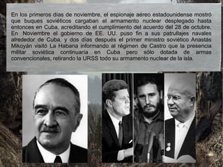 En los primeros días de noviembre, el espionaje aéreo estadounidense mostró
que buques soviéticos cargaban el armamento nuclear desplegado hasta
entonces en Cuba, acreditando el cumplimiento del acuerdo del 28 de octubre.
En Noviembre el gobierno de EE. UU. puso fin a sus patrullajes navales
alrededor de Cuba, y dos días después el primer ministro soviético Anastás
Mikoyán visitó La Habana informando al régimen de Castro que la presencia
militar soviética continuaría en Cuba pero sólo dotada de armas
convencionales, retirando la URSS todo su armamento nuclear de la isla.
 