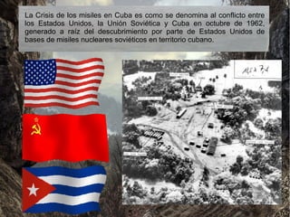 La Crisis de los misiles en Cuba es como se denomina al conflicto entre
los Estados Unidos, la Unión Soviética y Cuba en octubre de 1962,
generado a raíz del descubrimiento por parte de Estados Unidos de
bases de misiles nucleares soviéticos en territorio cubano.
 