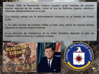 1.Desde 1959, la Revolución Cubana impulsó varias medidas de carácter
popular algunas de las cuales, como la Ley de Reforma Agraria, afectaron
intereses estadounidenses en la isla.
2.La derrota sufrida por la administración Kennedy en el intento de invadir
Cuba.
3. Un plan secreto de invasión militar a Cuba, pero ahora de manera directa
utilizando el ejército estadounidense.
4.Los servicios de Inteligencia de la Unión Soviética detectan el plan de
invasión militar inminente y notifican a Cuba.
 