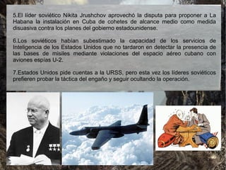 5.El líder soviético Nikita Jrushchov aprovechó la disputa para proponer a La
Habana la instalación en Cuba de cohetes de alcance medio como medida
disuasiva contra los planes del gobierno estadounidense.
6.Los soviéticos habían subestimado la capacidad de los servicios de
Inteligencia de los Estados Unidos que no tardaron en detectar la presencia de
las bases de misiles mediante violaciones del espacio aéreo cubano con
aviones espías U-2.
7.Estados Unidos pide cuentas a la URSS, pero esta vez los líderes soviéticos
prefieren probar la táctica del engaño y seguir ocultando la operación.
 
