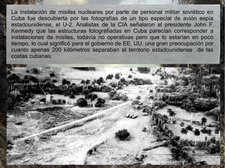 La instalación de misiles nucleares por parte de personal militar soviético en
Cuba fue descubierta por las fotografías de un tipo especial de avión espía
estadounidense, el U-2. Analistas de la CIA señalaron al presidente John F.
Kennedy que las estructuras fotografiadas en Cuba parecían corresponder a
instalaciones de misiles, todavía no operativas pero que lo estarían en poco
tiempo, lo cual significó para el gobierno de EE. UU. una gran preocupación por
cuanto apenas 200 kilómetros separaban al territorio estadounidense de las
costas cubanas.
 