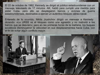 El 22 de octubre de 1962, Kennedy se dirigió al público estadounidense con un
mensaje televisado de 17 minutos. Allí, habló para cumplir una medida para
aislar Cuba, para ello se desplegaron barcos y aviones de guerra
estadounidenses, destinados a ejercer un auténtico bloqueo aéreo-naval.
Enterado de lo ocurrido, Nikita Jrushchov dirigió un mensaje a Kennedy
diciendo: «La URSS ve el bloqueo como una agresión y no instruirá a los
barcos que se desvíen»; pero en las primeras horas de la mañana, los buques
soviéticos disminuyeron la velocidad en sus desplazamientos hacia Cuba, con
el fin de evitar algún conflicto mayor.
 