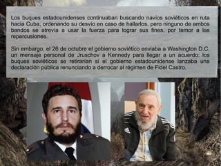Los buques estadounidenses continuaban buscando navíos soviéticos en ruta
hacia Cuba, ordenando su desvío en caso de hallarlos, pero ninguno de ambos
bandos se atrevía a usar la fuerza para lograr sus fines, por temor a las
repercusiones.
Sin embargo, el 26 de octubre el gobierno soviético enviaba a Washington D.C.
un mensaje personal de Jruschov a Kennedy para llegar a un acuerdo: los
buques soviéticos se retirarían si el gobierno estadounidense lanzaba una
declaración pública renunciando a derrocar al régimen de Fidel Castro.
 
