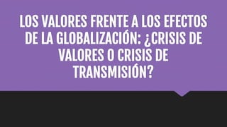LOS VALORES FRENTE A LOS EFECTOS
DE LA GLOBALIZACIÓN: ¿CRISIS DE
VALORES O CRISIS DE
TRANSMISIÓN?
 