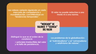 Los valores variarán siguiendo un vasto
mercado de competencia y
mundialización, convirtiéndose en
“tendencias temporales”.
El valor no puede reducirse a una
moda ni a una norma.
Distinguir lo que es el orden de la
constancia
—principio irreductible del valor
y la falta de persistencia.
Los problemas de la globalización:
el “individualismo” y el “universalismo
y relativismo de valores”.
“MERCADO” DE
VALORES Y “ESENCIA”
DEL VALOR
 