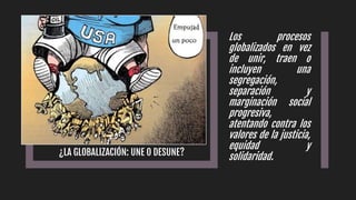 ¿LA GLOBALIZACIÓN: UNE O DESUNE?
Los procesos
globalizados en vez
de unir, traen o
incluyen una
segregación,
separación y
marginación social
progresiva,
atentando contra los
valores de la justicia,
equidad y
solidaridad.
 