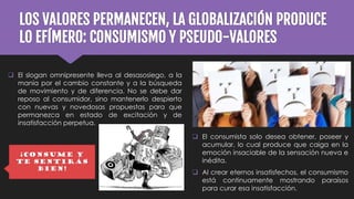 LOS VALORES PERMANECEN, LA GLOBALIZACIÓN PRODUCE
LO EFÍMERO: CONSUMISMO Y PSEUDO-VALORES
 El slogan omnipresente lleva al desasosiego, a la
manía por el cambio constante y a la búsqueda
de movimiento y de diferencia. No se debe dar
reposo al consumidor, sino mantenerlo despierto
con nuevas y novedosas propuestas para que
permanezca en estado de excitación y de
insatisfacción perpetua.
¡CONSUME Y
TE SENTIRÁS
BIEN!
 El consumista solo desea obtener, poseer y
acumular, lo cual produce que caiga en la
emoción insaciable de la sensación nueva e
inédita.
 Al crear eternos insatisfechos, el consumismo
está continuamente mostrando paraísos
para curar esa insatisfacción.
 