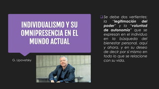 INDIVIDUALISMO Y SU
OMNIPRESENCIA EN EL
MUNDO ACTUAL
G. Lipovetsky
Se debe dos vertientes:
la “legitimación del
poder” y la “voluntad
de autonomía” que se
expresan en el individuo
en la búsqueda del
bienestar personal, aquí
y ahora, y en su deseo
de decir por sí mismo en
todo lo que se relacione
con su vida.
 