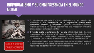 INDIVIDUALISMO Y SU OMNIPRESENCIA EN EL MUNDO
ACTUAL
 El radicalismo destruye los lazos heredados y las identidades
establecidas. Esta sublevación de la singularidad puede tomar
caracteres violentos y racionales. Ejemplo: movimiento islámico
radical; da cara a los valores occidentales o la imposición sutil sobre
otros países de culturas diferentes.
 El mundo exalta la autonomía hoy en día: el individuo debe hacerse
responsable de sí mismo y al mismo tiempo, esta expuesto a la
incertidumbre, a las decisiones personales, a las decisiones de la vida y
a los compromisos que lo desestabilizan, los desvían y lo hacen sufrir.
 El individuo moderno es víctima de la ilusión de ser su propio maestro,
al mismo tiempo que siente los deseos oscuros de la multitud y que la
necesidad de identidad destrona el de la libertad.
El niño y el adolescente
crecen en un mundo más
abierto, pero menos estable
y protector, y la calidad de
los vínculos es más superficial.
 