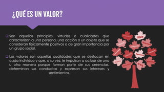 ¿QUÉ ES UN VALOR?
 Son aquellos principios, virtudes o cualidades que
caracterizan a una persona, una acción o un objeto que se
consideran típicamente positivos o de gran importancia por
un grupo social.
 Los valores son aquellas cualidades que se destacan en
cada individuo y que, a su vez, le impulsan a actuar de una
u otra manera porque forman parte de sus creencias,
determinan sus conductas y expresan sus intereses y
sentimientos.
 