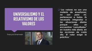 UNIVERSALISMO Y EL
RELATIVISMO DE LOS
VALORES
François Ernenwein
“Los valores no son una
materia de enseñanza;
no son para mí,
pertenecen a todos. Es
necesario integrarlos a
las situaciones diarias
porque ellos se
encuentran “camuflados”
en nuestra vida diaria, en
las acciones de cada
día. El valor exige la
práctica.”
 