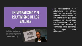 UNIVERSALISMO Y EL
RELATIVISMO DE LOS
VALORES
Koïchiro Matsuura
(Ex Director general
de la UNESCO)
“El universalismo y el
relativismo es olvidar
que no solamente los
valores evolucionan, si
no, sobre todo, que ellos
pueden ser elaborados
conjuntamente y ser
objeto de debate y
contratos entre personas
a veces muy
diferentes.”
 