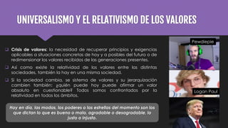 UNIVERSALISMO Y EL RELATIVISMO DE LOS VALORES
 Crisis de valores: la necesidad de recuperar principios y exigencias
aplicables a situaciones concretas de hoy y a posibles del futuro o de
redimensionar los valores recibidos de las generaciones presentes.
 Así como existe la relatividad de los valores entre las distintas
sociedades, también la hay en una misma sociedad.
 Si la sociedad cambia, se sistema de valores y su jerarquización
cambien también: ¿quién puede hoy puede afirmar un valor
absoluto en cuestionable? Todos somos confrontados por la
relatividad en todos los ámbitos.
Logan Paul
Pewdiepie
Hoy en día, las modas, los poderes o las estrellas del momento son los
que dictan lo que es bueno o malo, agradable o desagradable, lo
justo o injusto.
 
