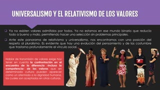 UNIVERSALISMO Y EL RELATIVISMO DE LOS VALORES
 Ya no existen valores admitidos por todos. Ya no estamos en ese mundo binario que reducía
todo a bueno y malo, permitiendo hacer una selección sin problemas principales.
 Ante este panorama de relativismo y universalismo, nos encontramos con una posición del
respeto al pluralismo. Es evidente que hay una evolución del pensamiento y de las costumbre
que trastorna profundamente el vínculo social.
Hablar de transmisión de valores exige hoy
tener en cuenta la confrontación en el
encuentro de la diferencia -incluso la
competencia- de los valores que en
determinada cultura pueden aparecer
como un atentado a la dignidad humana,
los cuales son aceptados en otras culturas.
 