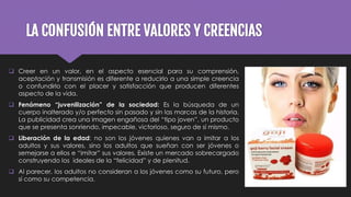 LA CONFUSIÓN ENTRE VALORES Y CREENCIAS
 Creer en un valor, en el aspecto esencial para su comprensión,
aceptación y transmisión es diferente a reducirlo a una simple creencia
o confundirlo con el placer y satisfacción que producen diferentes
aspecto de la vida.
 Fenómeno “juvenilización” de la sociedad: Es la búsqueda de un
cuerpo inalterado y/o perfecto sin pasado y sin las marcas de la historia.
La publicidad crea una imagen engañosa del “tipo joven”, un producto
que se presenta sonriendo, impecable, victorioso, seguro de sí mismo.
 Liberación de la edad: no son los jóvenes quienes van a imitar a los
adultos y sus valores, sino los adultos que sueñan con ser jóvenes o
semejarse a ellos e “imitar” sus valores. Existe un mercado sobrecargado
construyendo los ideales de la “felicidad” y de plenitud.
 Al parecer, los adultos no consideran a los jóvenes como su futuro, pero
sí como su competencia.
 