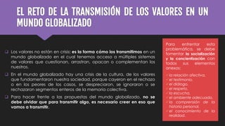 EL RETO DE LA TRANSMISIÓN DE LOS VALORES EN UN
MUNDO GLOBALIZADO
 Los valores no están en crisis: es la forma cómo los transmitimos en un
mundo globalizado en el cual tenemos acceso a múltiples sistemas
de valores que cuestionan, arrastran, opacan o complementan los
nuestros.
 En el mundo globalizado hay una crisis de la cultura, de los valores
que fundamentaron nuestra sociedad, porque cayeron en el rechazo
o en los peores de los casos, se despreciaron, se ignoraron o se
rechazaron segmentos enteros de la memoria colectiva.
 Para hacer frente a las propuestas del mundo globalizado, no se
debe olvidar que para transmitir algo, es necesario creer en eso que
vamos a transmitir.
Para enfrentar esta
problemática, se debe
fomentar la socialización
y la concientización con
todos sus elementos
anexos:
la relación afectiva,
el testimonio,
el diálogo,
el respeto,
la escucha,
el ambiente adecuado,
la comprensión de la
historia personal,
el conocimiento de la
realidad.
 