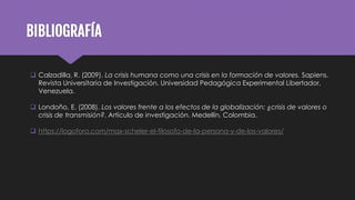 BIBLIOGRAFÍA
 Calzadilla, R. (2009). La crisis humana como una crisis en la formación de valores. Sapiens.
Revista Universitaria de Investigación. Universidad Pedagógica Experimental Libertador,
Venezuela.
 Londoño, E. (2008). Los valores frente a los efectos de la globalización: ¿crisis de valores o
crisis de transmisión?. Artículo de investigación. Medellín, Colombia.
 https://logoforo.com/max-scheler-el-filosofo-de-la-persona-y-de-los-valores/
 
