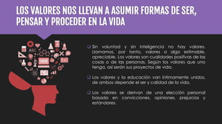 LOS VALORES NOS LLEVAN A ASUMIR FORMAS DE SER,
PENSAR Y PROCEDER EN LA VIDA
 Sin voluntad y sin inteligencia no hay valores.
Llamamos, por tanto, valores a algo estimable,
apreciable. Los valores son cualidades positivas de las
cosas o de las personas. Según los valores que uno
tenga, así serán sus proyectos de vida.
 Los valores y la educación van íntimamente unidos,
de ambos depende el ser y calidad de la vida.
 Los valores se derivan de una elección personal
basada en convicciones, opiniones, prejuicios y
estándares.
 