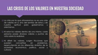 LAS CRISIS DE LOS VALORES EN NUESTRA SOCIEDAD
 La crisis por la que atravesamos no es una crisis
de valores en sí, sino del sentido de éstos y de
nuestra aptitud para gobernarnos y
orientarnos.
 Al estar los valores dentro de uno mismo, cada
persona posee diversos valores y puntos de
vista sobre la realidad.
 Al diferir los valores, surgen fricciones que
pueden convertirse en problemas,
repercutiendo en los diferentes ámbitos de la
sociedad: económico, político, social y
cultural.
 