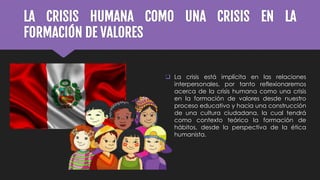 LA CRISIS HUMANA COMO UNA CRISIS EN LA
FORMACIÓN DE VALORES
 La crisis está implícita en las relaciones
interpersonales, por tanto reflexionaremos
acerca de la crisis humana como una crisis
en la formación de valores desde nuestro
proceso educativo y hacia una construcción
de una cultura ciudadana, la cual tendrá
como contexto teórico la formación de
hábitos, desde la perspectiva de la ética
humanista.
 