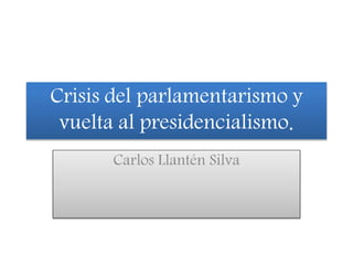Crisis del parlamentarismo y
vuelta al presidencialismo.
Carlos Llantén Silva
 