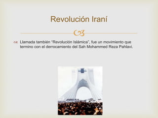
 Llamada también “Revolución Islámica”, fue un movimiento que
termino con el derrocamiento del Sah Mohammed Reza Pahlavi.
Revolución Iraní
 