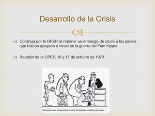 
 Continua por la OPEP al imponer un embargo de crudo a los países
que habían apoyado a Israel en la guerra del Yom Kippur.
 Reunión de la OPEP, 16 y 17 de octubre de 1973.
Desarrollo de la Crisis
 
