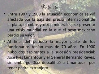 Porfiriato
• Entre 1907 y 1908 la situación económica se vió
  afectada por la baja del precio internacional de
  la plata, el cobre y otros minerales; se presentó
  una crisis mundial en la que el peso mexicano
  perdió su valor.
• Al final del período la mayor parte de los
  funcionarios tenían más de 70 años. En 1900
  hubo dos aspirantes a la sucesión presidencial:
  José Ives Limantour y el General Bernardo Reyes;
  sin embargo Díaz descalificó a Limantour por
  tener padre extranjero.
 