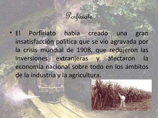 Porfiriato
• El Porfiriato había creado una gran
  insatisfacción política que se vio agravada por
  la crisis mundial de 1908, que redujeron las
  inversiones extranjeras y afectaron la
  economía nacional sobre todo en los ámbitos
  de la industria y la agricultura.
 