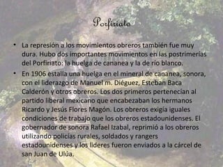 Porfiriato
• La represión a los movimientos obreros también fue muy
  dura. Hubo dos importantes movimientos en las postrimerías
  del Porfiriato: la huelga de cananea y la de río blanco.
• En 1906 estalla una huelga en el mineral de cananea, sonora,
  con el liderazgo de Manuel m. Diéguez, Esteban Baca
  Calderón y otros obreros. Los dos primeros pertenecían al
  partido liberal mexicano que encabezaban los hermanos
  Ricardo y Jesús Flores Magón. Los obreros exigía iguales
  condiciones de trabajo que los obreros estadounidenses. El
  gobernador de sonora Rafael Izabal, reprimió a los obreros
  utilizando policías rurales, soldados y rangers
  estadounidenses y los lideres fueron enviados a la cárcel de
  san Juan de Ulúa.
 