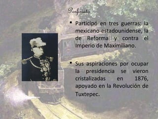 Porfiriato
 Participó en tres guerras: la
  mexicano-estadounidense, la
  de Reforma y contra el
  Imperio de Maximiliano.

 Sus aspiraciones por ocupar
  la presidencia se vieron
  cristalizadas   en    1876,
  apoyado en la Revolución de
  Tuxtepec.
 
