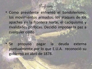 Porfiriato
• Como presidente enfrentó el bandolerismo,
  los movimientos armados, los ataques de los
  apaches en la frontera norte, el caciquismo y
  rivalidades políticas. Decidió imponer la paz a
  cualquier costo

• Se propuso pagar la deuda externa
  puntualmente por lo que E.U.A. reconoció su
  gobierno en abril de 1878.
 