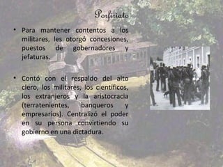 Porfiriato
• Para mantener contentos a los
  militares, les otorgó concesiones,
  puestos de gobernadores y
  jefaturas.

• Contó con el respaldo del alto
  clero, los militares, los científicos,
  los extranjeros y la aristocracia
  (terratenientes,     banqueros      y
  empresarios). Centralizó el poder
  en su persona convirtiendo su
  gobierno en una dictadura.
 