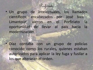 Porfiriato
• Un grupo de intelectuales, los llamados
  científicos, encabezados por José Ives
  Limantour, vieron en el Porfiriato la
  oportunidad de llevar al país hacia la
  modernización.

• Díaz contaba con un grupo de policías
  conocido como los rurales, quienes estaban
  autorizados para aplicar la ley fuga y fusilar a
  los que alteraran el orden.
 