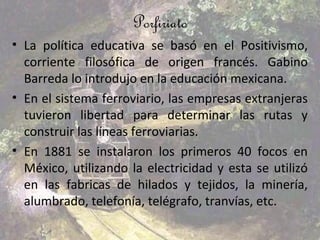 Porfiriato
• La política educativa se basó en el Positivismo,
  corriente filosófica de origen francés. Gabino
  Barreda lo introdujo en la educación mexicana.
• En el sistema ferroviario, las empresas extranjeras
  tuvieron libertad para determinar las rutas y
  construir las líneas ferroviarias.
• En 1881 se instalaron los primeros 40 focos en
  México, utilizando la electricidad y esta se utilizó
  en las fabricas de hilados y tejidos, la minería,
  alumbrado, telefonía, telégrafo, tranvías, etc.
 