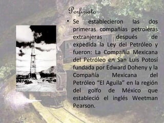 Porfiriato
• Se establecieron las dos
  primeras compañías petroleras
  extranjeras     después        de
  expedida la Ley del Petróleo y
  fueron: La Compañía Mexicana
  del Petróleo en San Luis Potosí
  fundada por Edward Doheny y la
  Compañía       Mexicana       del
  Petróleo “El Aguila” en la región
  del golfo de México que
  estableció el inglés Weetman
  Pearson.
 