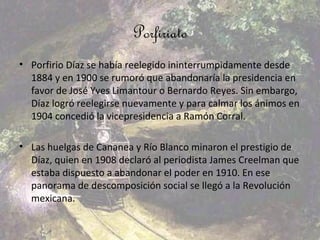 Porfiriato
• Porfirio Díaz se había reelegido ininterrumpidamente desde
  1884 y en 1900 se rumoró que abandonaría la presidencia en
  favor de José Yves Limantour o Bernardo Reyes. Sin embargo,
  Díaz logró reelegirse nuevamente y para calmar los ánimos en
  1904 concedió la vicepresidencia a Ramón Corral.

• Las huelgas de Cananea y Río Blanco minaron el prestigio de
  Díaz, quien en 1908 declaró al periodista James Creelman que
  estaba dispuesto a abandonar el poder en 1910. En ese
  panorama de descomposición social se llegó a la Revolución
  mexicana.
 