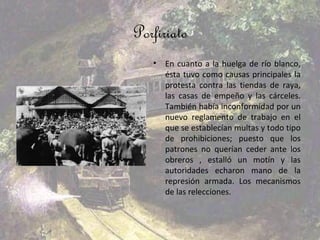 Porfiriato
   •   En cuanto a la huelga de río blanco,
       ésta tuvo como causas principales la
       protesta contra las tiendas de raya,
       las casas de empeño y las cárceles.
       También había inconformidad por un
       nuevo reglamento de trabajo en el
       que se establecían multas y todo tipo
       de prohibiciones; puesto que los
       patrones no querían ceder ante los
       obreros , estalló un motín y las
       autoridades echaron mano de la
       represión armada. Los mecanismos
       de las relecciones.
 